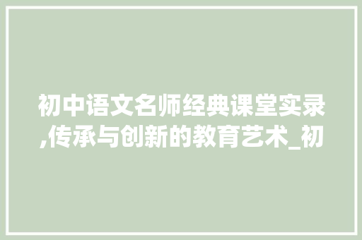 初中语文名师经典课堂实录,传承与创新的教育艺术_初中语文名师经典课堂实录