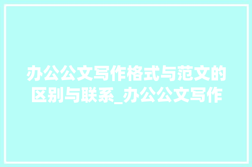 办公公文写作格式与范文的区别与联系_办公公文写作格式和范文的区别