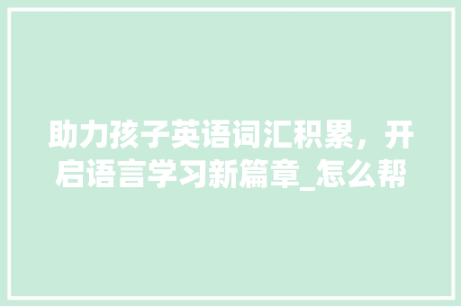 助力孩子英语词汇积累，开启语言学习新篇章_怎么帮孩子积累英语词汇