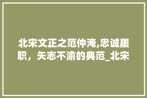 北宋文正之范仲淹,忠诚履职，矢志不渝的典范_北宋谥号文正的人