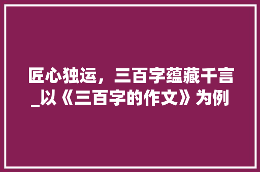 匠心独运，三百字蕴藏千言_以《三百字的作文》为例_三百字的作文300字 写作素材