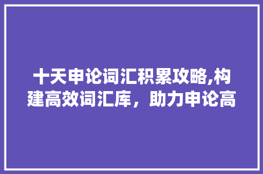 十天申论词汇积累攻略,构建高效词汇库，助力申论高分_申论十天怎么积累词汇