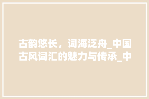 古韵悠长，词海泛舟_中国古风词汇的魅力与传承_中国古风词汇积累