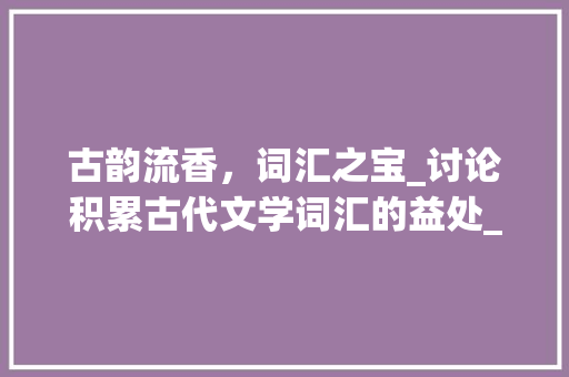 古韵流香，词汇之宝_讨论积累古代文学词汇的益处_积累古代文学词汇的好处
