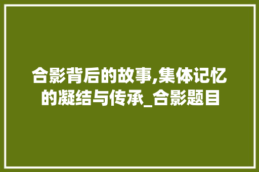 合影背后的故事,集体记忆的凝结与传承_合影题目