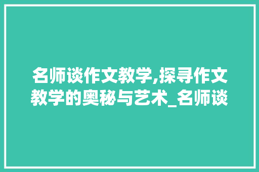 名师谈作文教学,探寻作文教学的奥秘与艺术_名师谈作文教学例子
