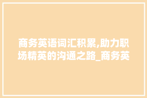 商务英语词汇积累,助力职场精英的沟通之路_商务英语积累词汇大全 词汇积累