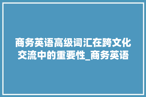 商务英语高级词汇在跨文化交流中的重要性_商务英语高级词汇积累 报告写作