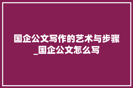国企公文写作的艺术与步骤_国企公文怎么写