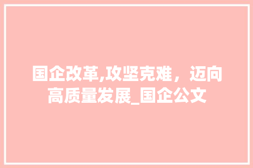 国企改革,攻坚克难，迈向高质量发展_国企公文