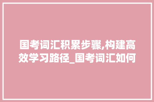 国考词汇积累步骤,构建高效学习路径_国考词汇如何积累