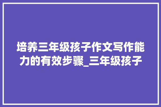 培养三年级孩子作文写作能力的有效步骤_三年级孩子作文写不好怎么办