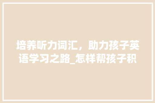 培养听力词汇，助力孩子英语学习之路_怎样帮孩子积累听力词汇