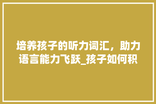 培养孩子的听力词汇，助力语言能力飞跃_孩子如何积累听力词汇