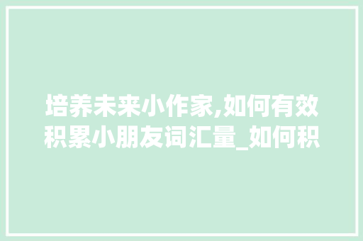 培养未来小作家,如何有效积累小朋友词汇量_如何积累小朋友词汇量