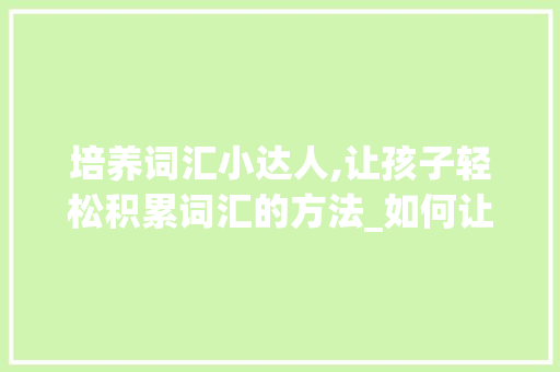 培养词汇小达人,让孩子轻松积累词汇的方法_如何让孩子积累词汇