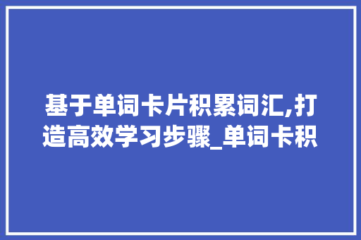 基于单词卡片积累词汇,打造高效学习步骤_单词卡积累词汇怎么写好