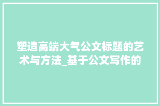 塑造高端大气公文标题的艺术与方法_基于公文写作的详细思考_高端大气的公文小标题大全