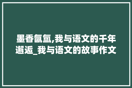 墨香氤氲,我与语文的千年邂逅_我与语文的故事作文600字高中