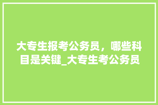 大专生报考公务员，哪些科目是关键_大专生考公务员考哪些科目
