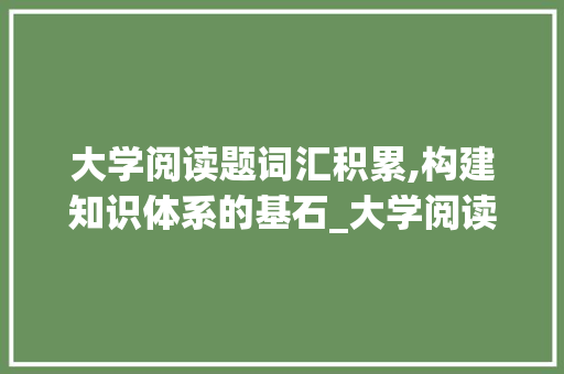大学阅读题词汇积累,构建知识体系的基石_大学阅读题词汇积累