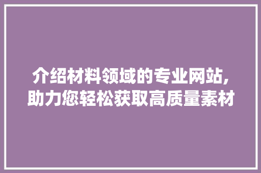 介绍材料领域的专业网站,助力您轻松获取高质量素材_有没有专门写材料的网站推荐