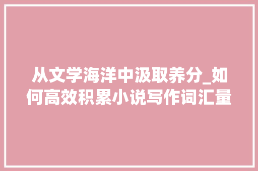 从文学海洋中汲取养分_如何高效积累小说写作词汇量_写小说怎么积累词汇量