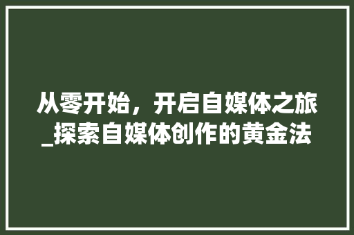 从零开始，开启自媒体之旅_探索自媒体创作的黄金法则_如何从零开始做自媒体