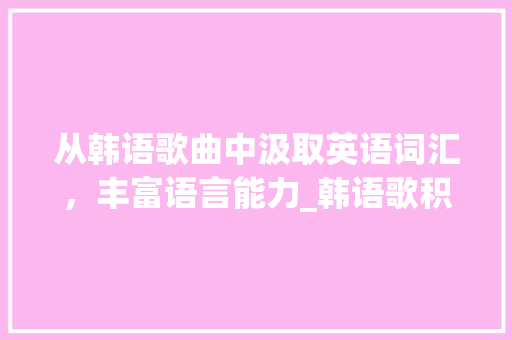 从韩语歌曲中汲取英语词汇，丰富语言能力_韩语歌积累英语词汇翻译