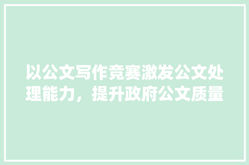 以公文写作竞赛激发公文处理能力，提升政府公文质量_公文写作竞赛活动方法