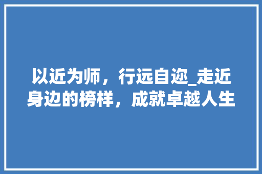 以近为师，行远自迩_走近身边的榜样，成就卓越人生_以近为题的作文800字