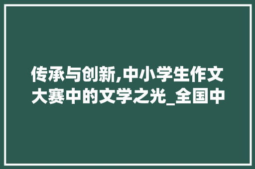 传承与创新,中小学生作文大赛中的文学之光_全国中小学生作文大赛