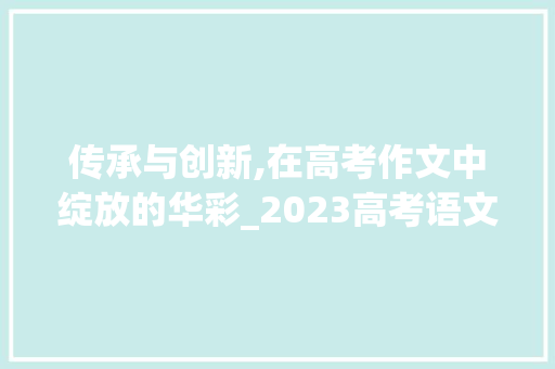 传承与创新,在高考作文中绽放的华彩_2023高考语文范文 范文赏析