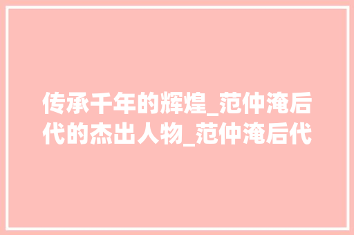 传承千年的辉煌_范仲淹后代的杰出人物_范仲淹后代名人 商业文案