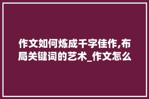 作文如何炼成千字佳作,布局关键词的艺术_作文怎么写100字