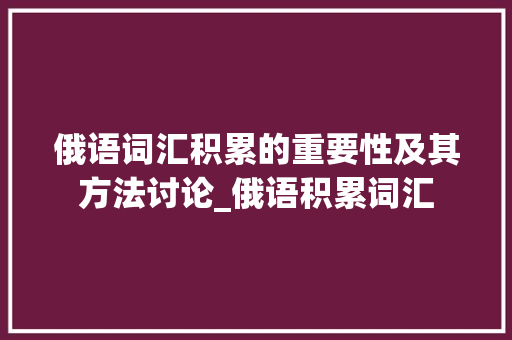 俄语词汇积累的重要性及其方法讨论_俄语积累词汇