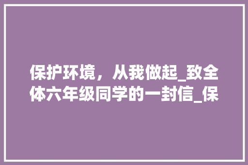 保护环境，从我做起_致全体六年级同学的一封信_保护环境倡议书500字六年级 写作素材