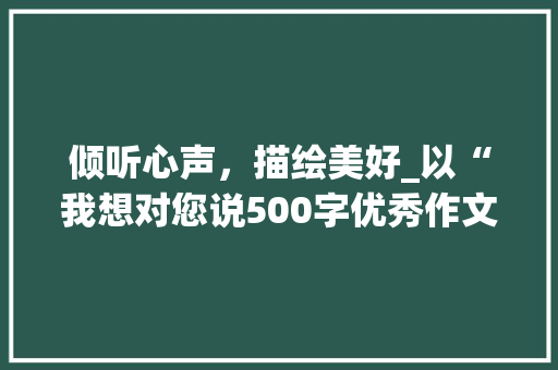 倾听心声，描绘美好_以“我想对您说500字优秀作文图片”为鉴_我想对您说500字优秀作文图片