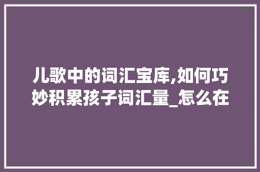 儿歌中的词汇宝库,如何巧妙积累孩子词汇量_怎么在儿歌里积累词汇