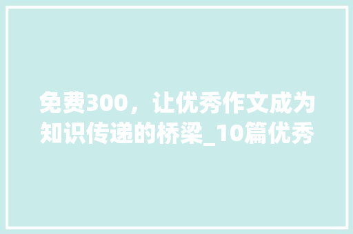 免费300，让优秀作文成为知识传递的桥梁_10篇优秀作文免费300 写作素材