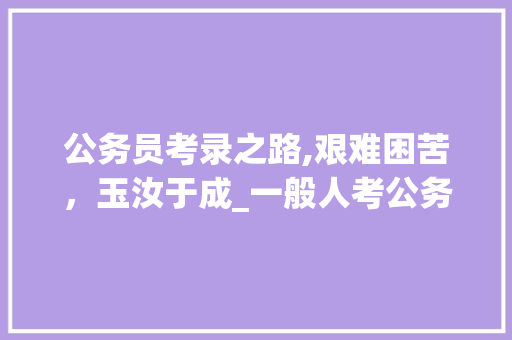 公务员考录之路,艰难困苦，玉汝于成_一般人考公务员难吗 报告写作