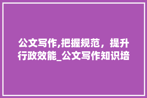 公文写作,把握规范，提升行政效能_公文写作知识培训 简历模板
