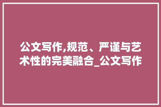 公文写作,规范、严谨与艺术性的完美融合_公文写作基本常识