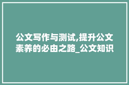 公文写作与测试,提升公文素养的必由之路_公文知识测试题及答案