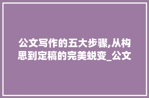 公文写作的五大步骤,从构思到定稿的完美蜕变_公文写作的一般步骤