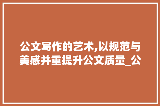 公文写作的艺术,以规范与美感并重提升公文质量_公文范例素材 写作素材