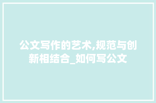 公文写作的艺术,规范与创新相结合_如何写公文