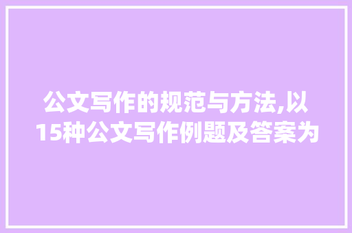 公文写作的规范与方法,以15种公文写作例题及答案为鉴_15种公文写作例题及答案 写作技巧