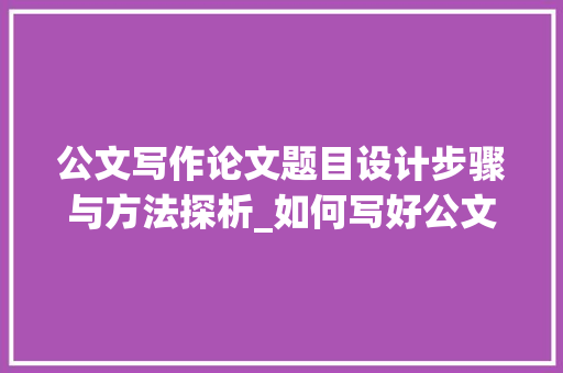 公文写作论文题目设计步骤与方法探析_如何写好公文写作论文题目