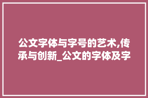 公文字体与字号的艺术,传承与创新_公文的字体及字号
